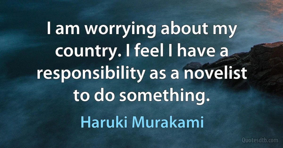 I am worrying about my country. I feel I have a responsibility as a novelist to do something. (Haruki Murakami)