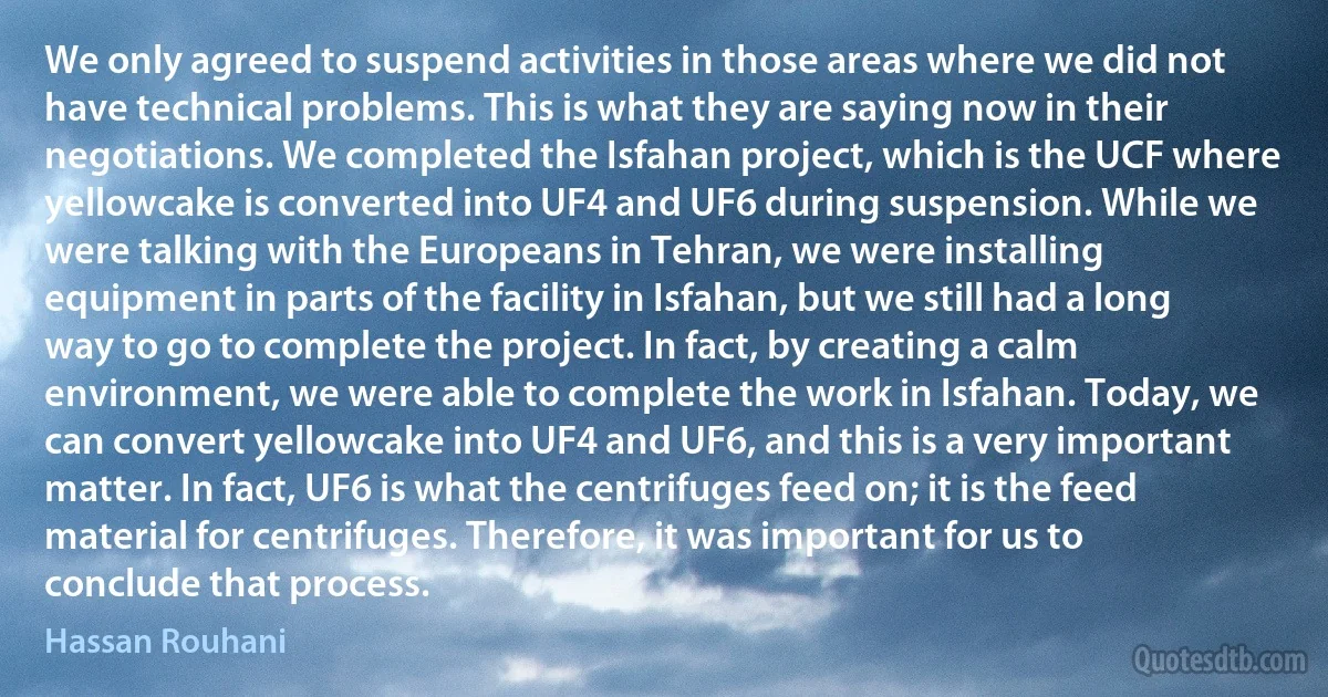 We only agreed to suspend activities in those areas where we did not have technical problems. This is what they are saying now in their negotiations. We completed the Isfahan project, which is the UCF where yellowcake is converted into UF4 and UF6 during suspension. While we were talking with the Europeans in Tehran, we were installing equipment in parts of the facility in Isfahan, but we still had a long way to go to complete the project. In fact, by creating a calm environment, we were able to complete the work in Isfahan. Today, we can convert yellowcake into UF4 and UF6, and this is a very important matter. In fact, UF6 is what the centrifuges feed on; it is the feed material for centrifuges. Therefore, it was important for us to conclude that process. (Hassan Rouhani)