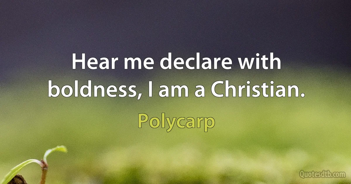 Hear me declare with boldness, I am a Christian. (Polycarp)