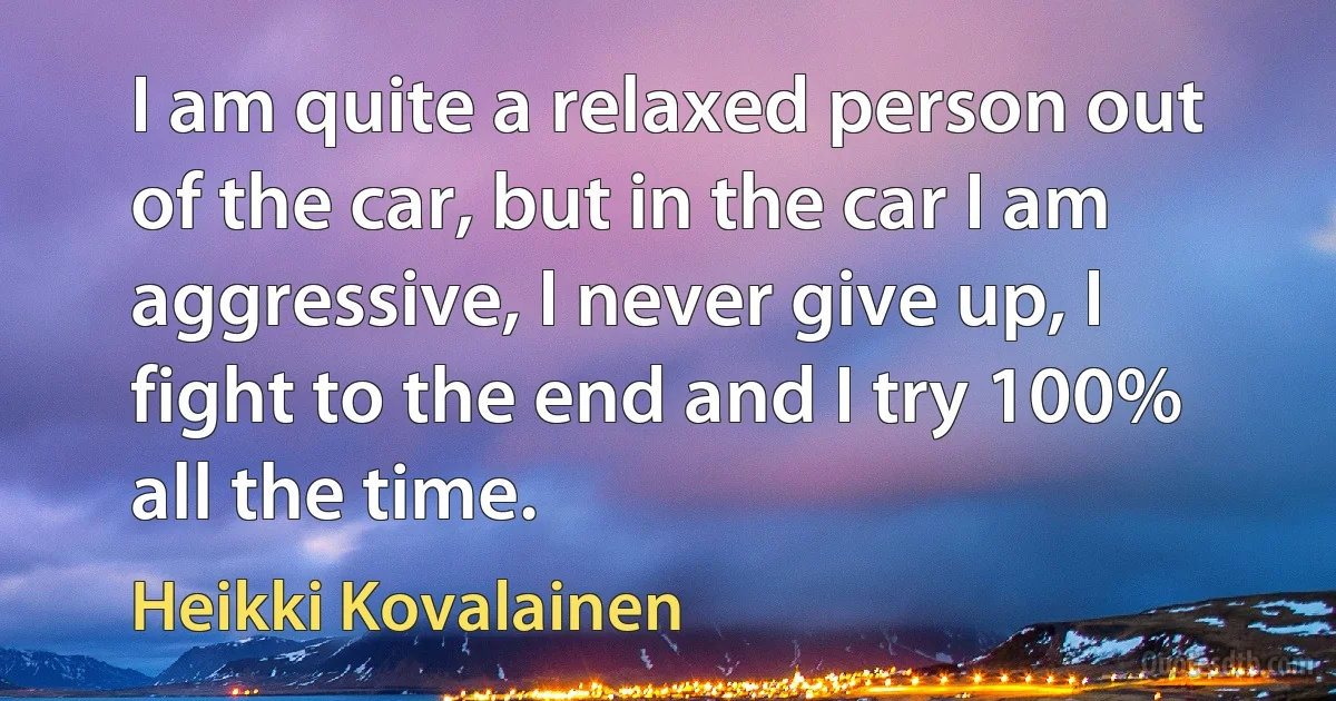 I am quite a relaxed person out of the car, but in the car I am aggressive, I never give up, I fight to the end and I try 100% all the time. (Heikki Kovalainen)