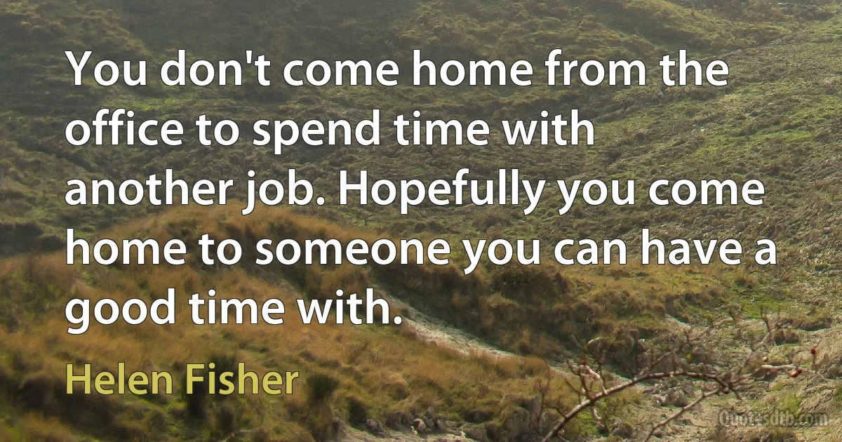 You don't come home from the office to spend time with another job. Hopefully you come home to someone you can have a good time with. (Helen Fisher)