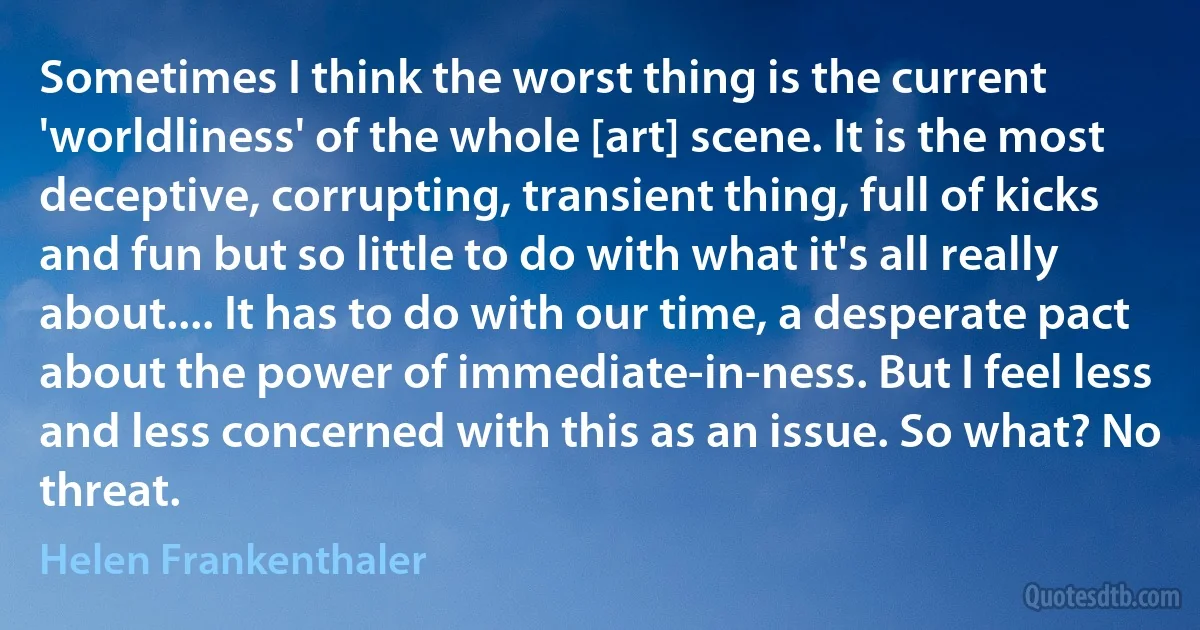 Sometimes I think the worst thing is the current 'worldliness' of the whole [art] scene. It is the most deceptive, corrupting, transient thing, full of kicks and fun but so little to do with what it's all really about.... It has to do with our time, a desperate pact about the power of immediate-in-ness. But I feel less and less concerned with this as an issue. So what? No threat. (Helen Frankenthaler)