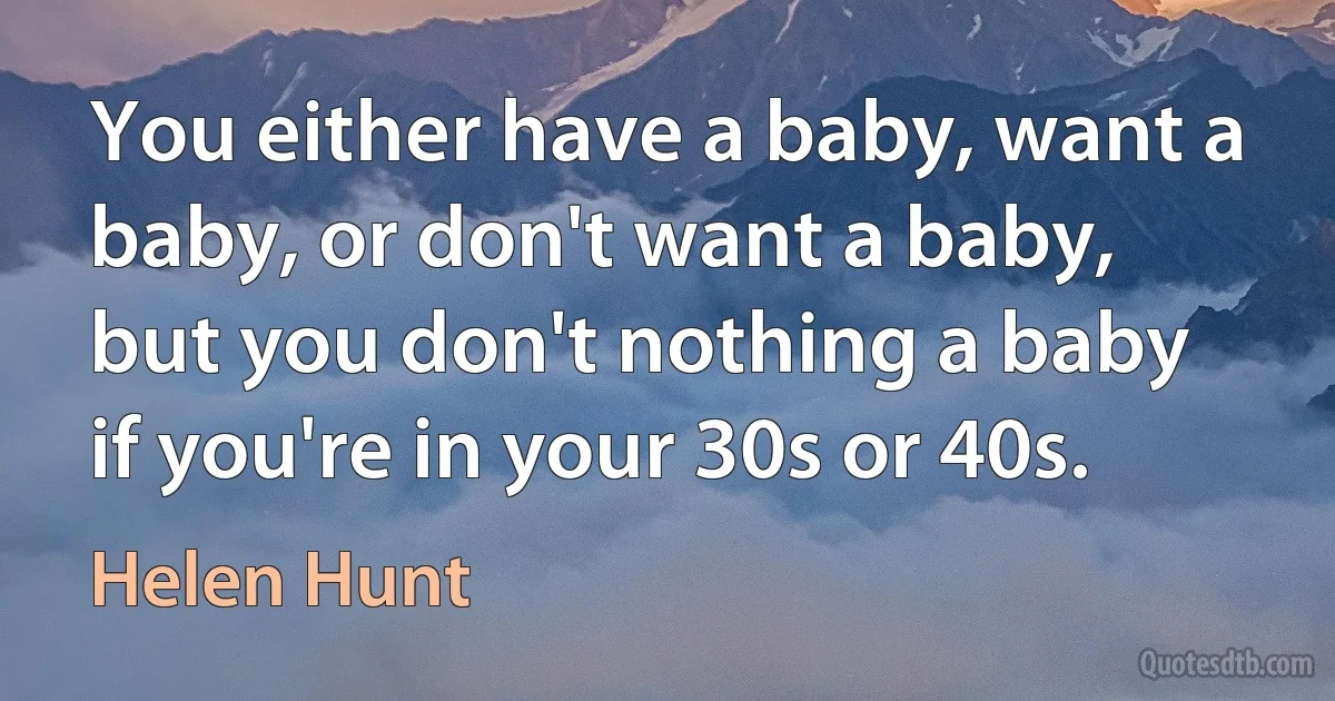 You either have a baby, want a baby, or don't want a baby, but you don't nothing a baby if you're in your 30s or 40s. (Helen Hunt)