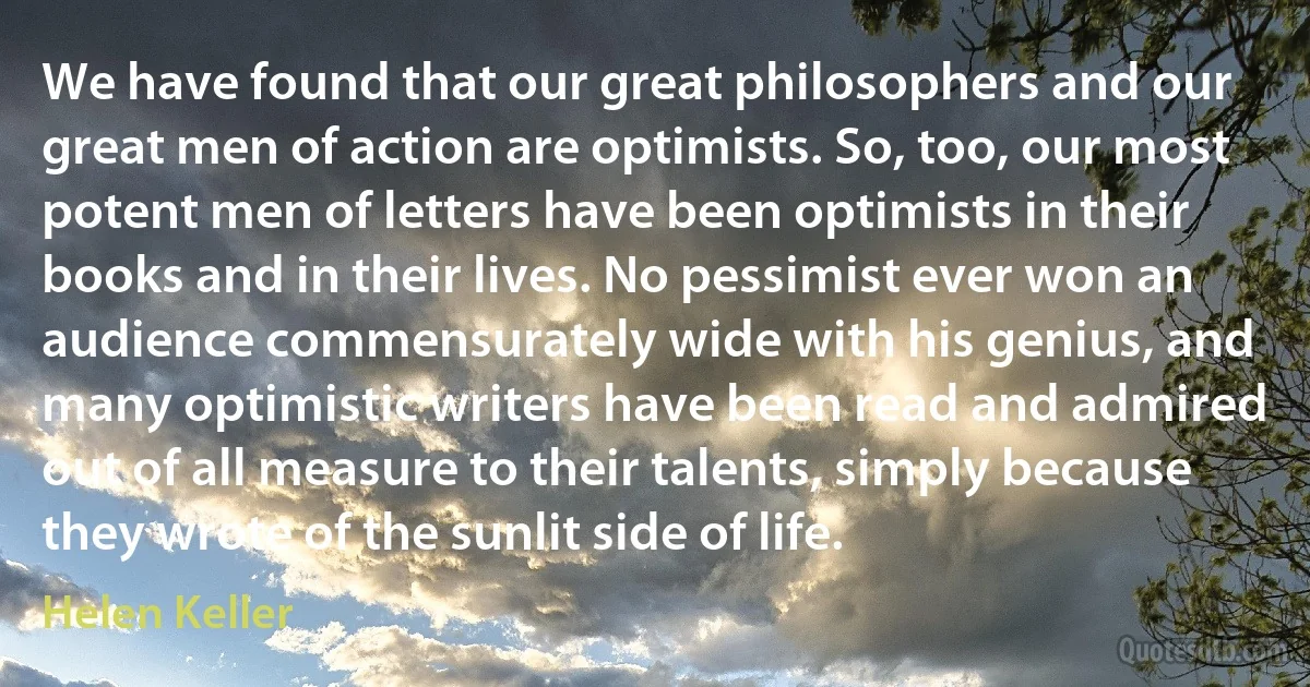 We have found that our great philosophers and our great men of action are optimists. So, too, our most potent men of letters have been optimists in their books and in their lives. No pessimist ever won an audience commensurately wide with his genius, and many optimistic writers have been read and admired out of all measure to their talents, simply because they wrote of the sunlit side of life. (Helen Keller)