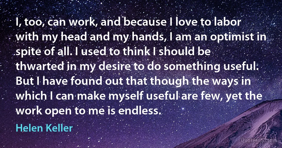 I, too, can work, and because I love to labor with my head and my hands, I am an optimist in spite of all. I used to think I should be thwarted in my desire to do something useful. But I have found out that though the ways in which I can make myself useful are few, yet the work open to me is endless. (Helen Keller)