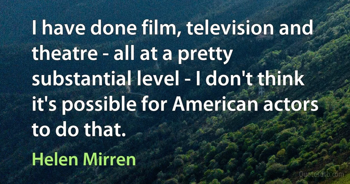 I have done film, television and theatre - all at a pretty substantial level - I don't think it's possible for American actors to do that. (Helen Mirren)