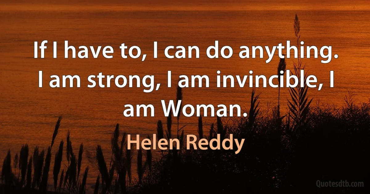 If I have to, I can do anything. I am strong, I am invincible, I am Woman. (Helen Reddy)