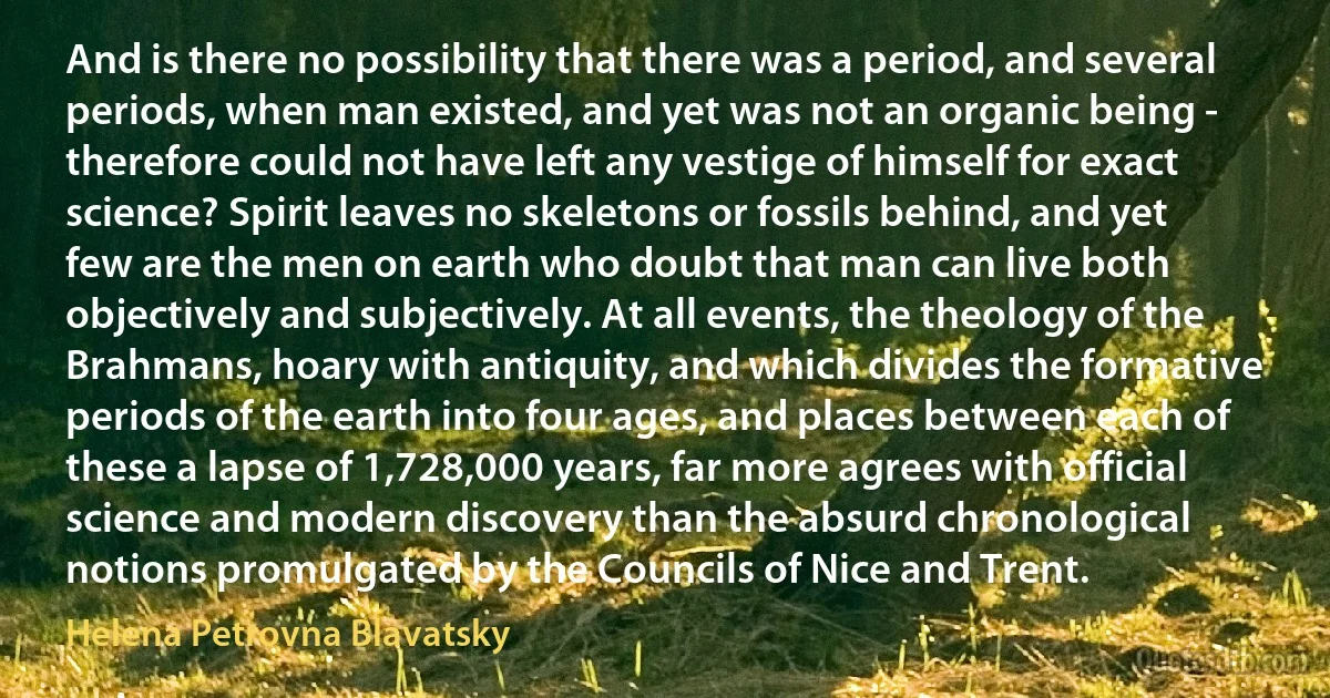 And is there no possibility that there was a period, and several periods, when man existed, and yet was not an organic being - therefore could not have left any vestige of himself for exact science? Spirit leaves no skeletons or fossils behind, and yet few are the men on earth who doubt that man can live both objectively and subjectively. At all events, the theology of the Brahmans, hoary with antiquity, and which divides the formative periods of the earth into four ages, and places between each of these a lapse of 1,728,000 years, far more agrees with official science and modern discovery than the absurd chronological notions promulgated by the Councils of Nice and Trent. (Helena Petrovna Blavatsky)