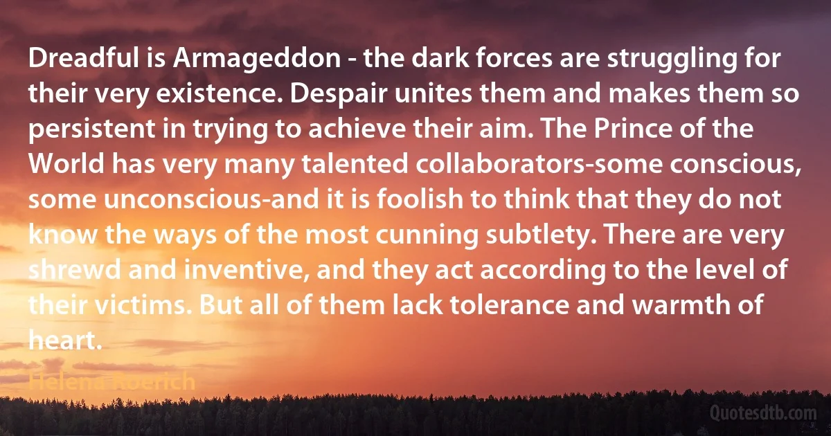 Dreadful is Armageddon - the dark forces are struggling for their very existence. Despair unites them and makes them so persistent in trying to achieve their aim. The Prince of the World has very many talented collaborators-some conscious, some unconscious-and it is foolish to think that they do not know the ways of the most cunning subtlety. There are very shrewd and inventive, and they act according to the level of their victims. But all of them lack tolerance and warmth of heart. (Helena Roerich)