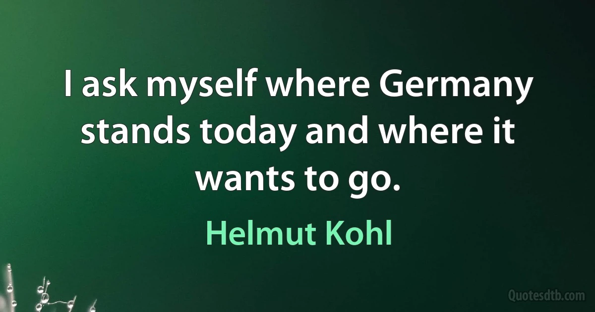 I ask myself where Germany stands today and where it wants to go. (Helmut Kohl)