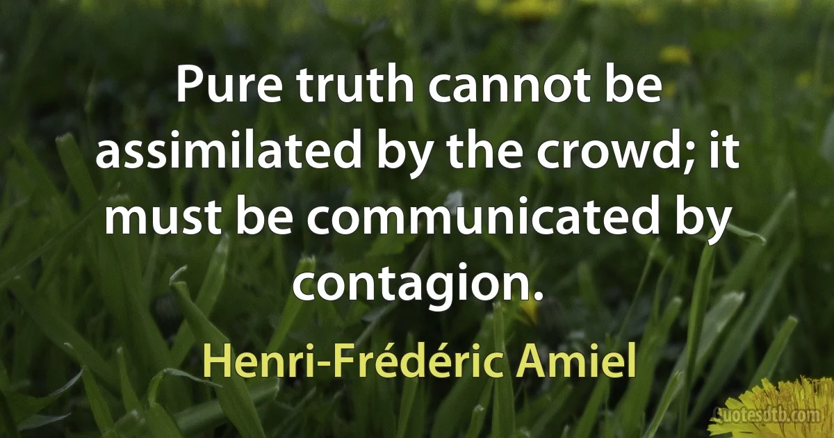 Pure truth cannot be assimilated by the crowd; it must be communicated by contagion. (Henri-Frédéric Amiel)