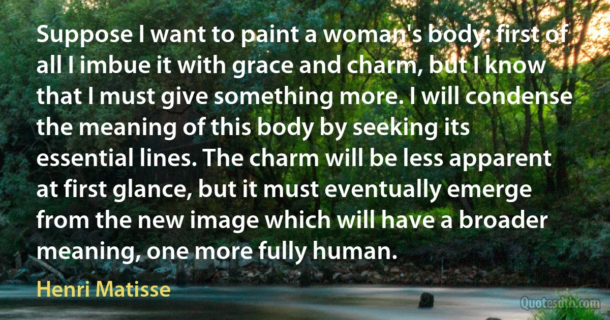 Suppose I want to paint a woman's body: first of all I imbue it with grace and charm, but I know that I must give something more. I will condense the meaning of this body by seeking its essential lines. The charm will be less apparent at first glance, but it must eventually emerge from the new image which will have a broader meaning, one more fully human. (Henri Matisse)