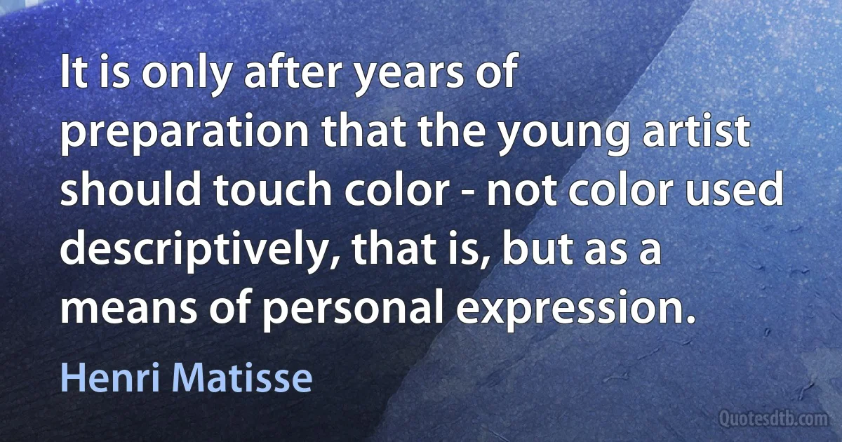 It is only after years of preparation that the young artist should touch color - not color used descriptively, that is, but as a means of personal expression. (Henri Matisse)