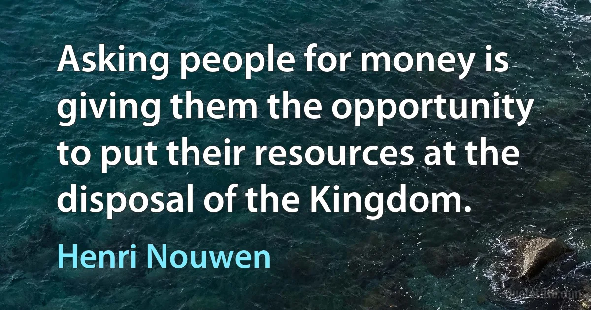 Asking people for money is giving them the opportunity to put their resources at the disposal of the Kingdom. (Henri Nouwen)