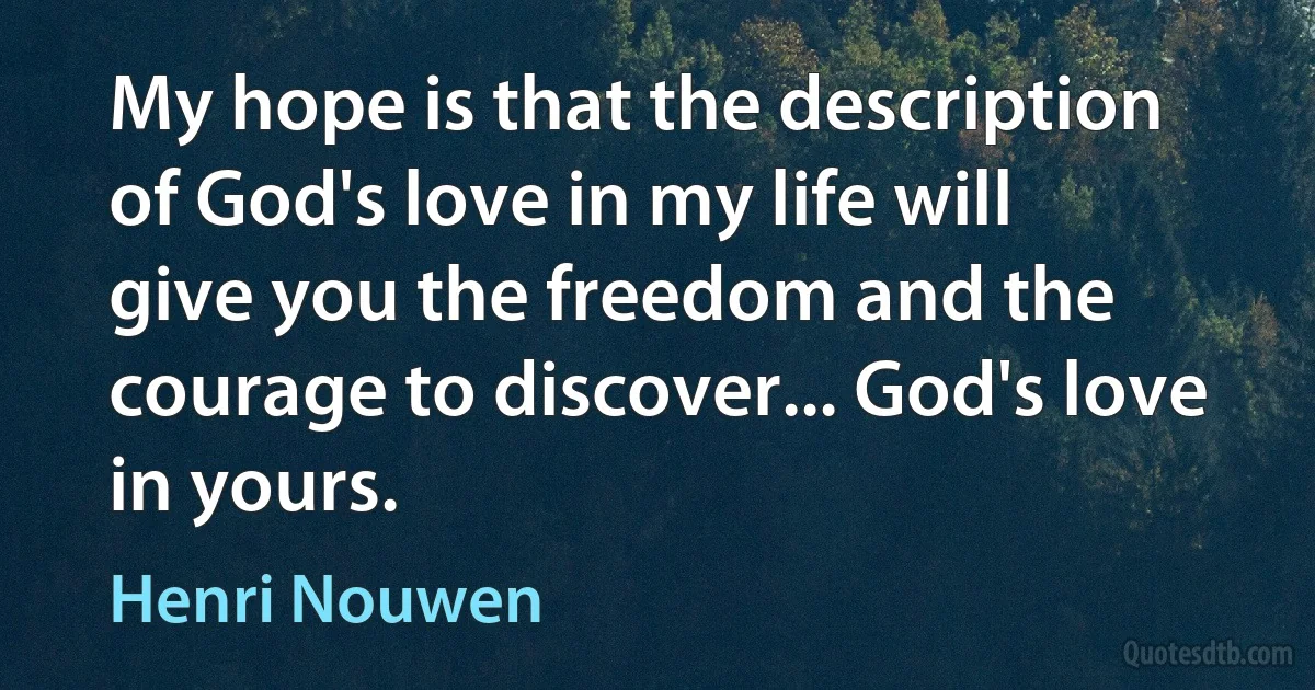 My hope is that the description of God's love in my life will give you the freedom and the courage to discover... God's love in yours. (Henri Nouwen)