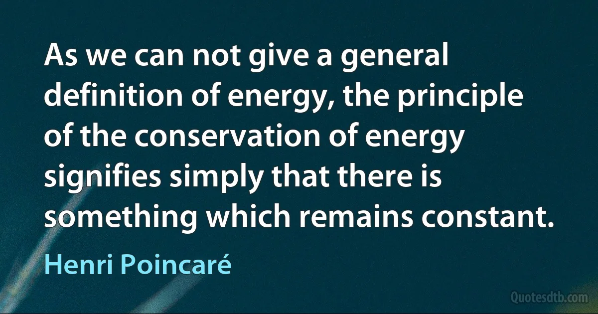 As we can not give a general definition of energy, the principle of the conservation of energy signifies simply that there is something which remains constant. (Henri Poincaré)