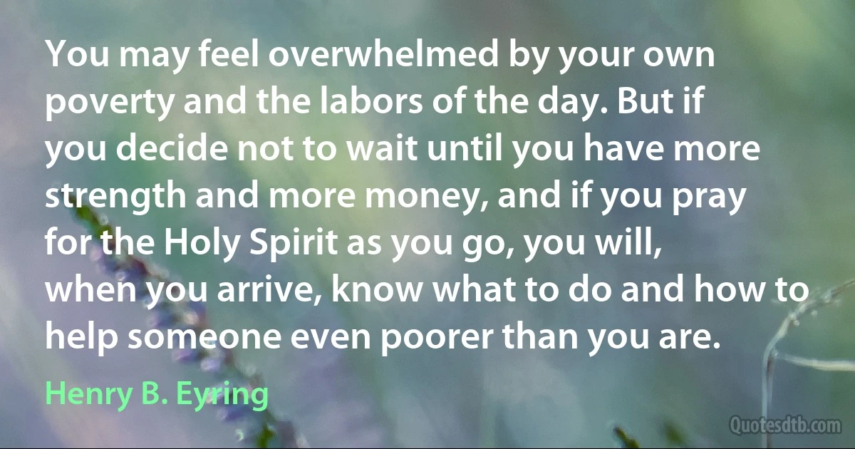 You may feel overwhelmed by your own poverty and the labors of the day. But if you decide not to wait until you have more strength and more money, and if you pray for the Holy Spirit as you go, you will, when you arrive, know what to do and how to help someone even poorer than you are. (Henry B. Eyring)