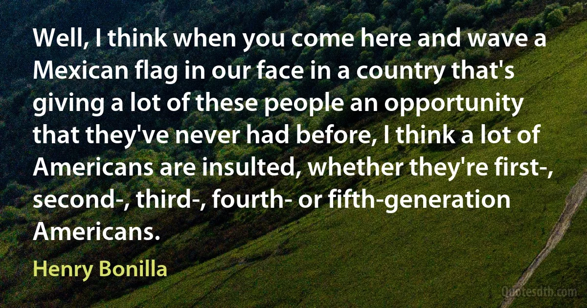 Well, I think when you come here and wave a Mexican flag in our face in a country that's giving a lot of these people an opportunity that they've never had before, I think a lot of Americans are insulted, whether they're first-, second-, third-, fourth- or fifth-generation Americans. (Henry Bonilla)