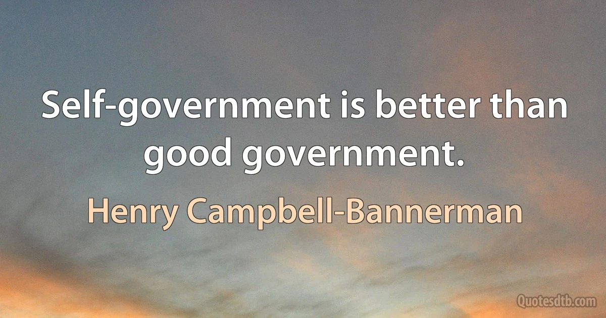 Self-government is better than good government. (Henry Campbell-Bannerman)