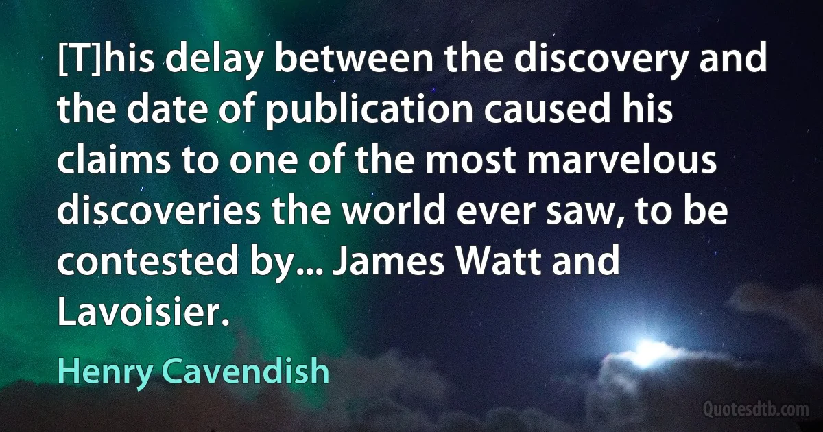 [T]his delay between the discovery and the date of publication caused his claims to one of the most marvelous discoveries the world ever saw, to be contested by... James Watt and Lavoisier. (Henry Cavendish)