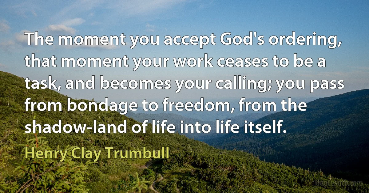 The moment you accept God's ordering, that moment your work ceases to be a task, and becomes your calling; you pass from bondage to freedom, from the shadow-land of life into life itself. (Henry Clay Trumbull)