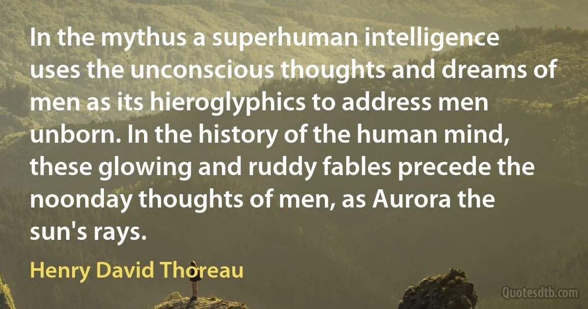 In the mythus a superhuman intelligence uses the unconscious thoughts and dreams of men as its hieroglyphics to address men unborn. In the history of the human mind, these glowing and ruddy fables precede the noonday thoughts of men, as Aurora the sun's rays. (Henry David Thoreau)