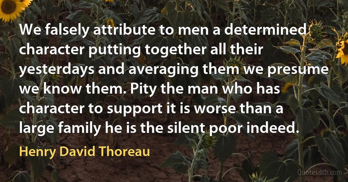 We falsely attribute to men a determined character putting together all their yesterdays and averaging them we presume we know them. Pity the man who has character to support it is worse than a large family he is the silent poor indeed. (Henry David Thoreau)