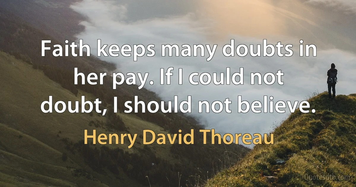 Faith keeps many doubts in her pay. If I could not doubt, I should not believe. (Henry David Thoreau)