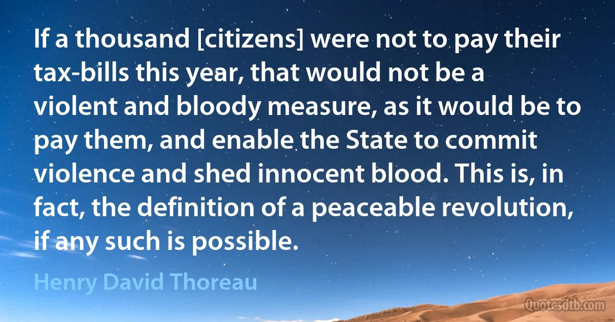 If a thousand [citizens] were not to pay their tax-bills this year, that would not be a violent and bloody measure, as it would be to pay them, and enable the State to commit violence and shed innocent blood. This is, in fact, the definition of a peaceable revolution, if any such is possible. (Henry David Thoreau)