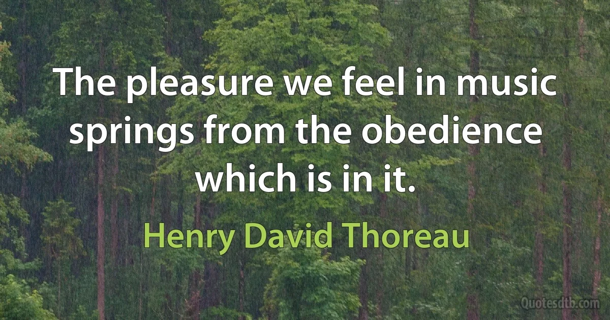 The pleasure we feel in music springs from the obedience which is in it. (Henry David Thoreau)