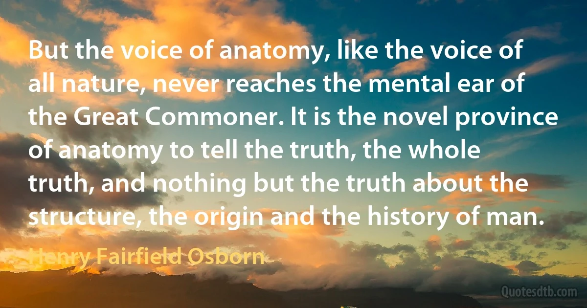 But the voice of anatomy, like the voice of all nature, never reaches the mental ear of the Great Commoner. It is the novel province of anatomy to tell the truth, the whole truth, and nothing but the truth about the structure, the origin and the history of man. (Henry Fairfield Osborn)