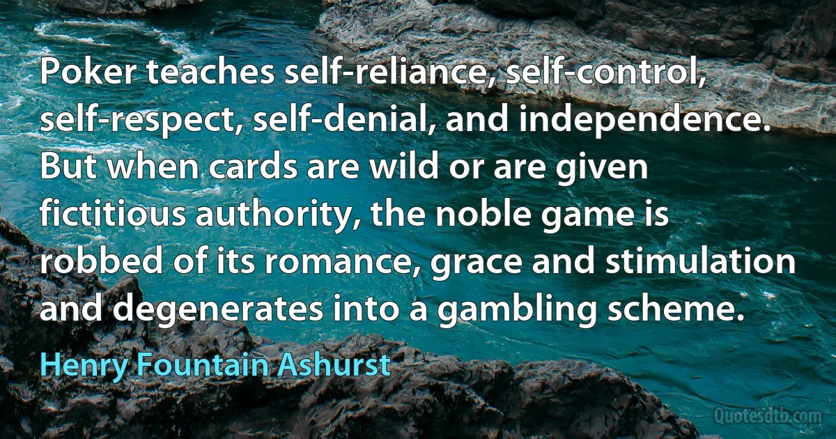 Poker teaches self-reliance, self-control, self-respect, self-denial, and independence. But when cards are wild or are given fictitious authority, the noble game is robbed of its romance, grace and stimulation and degenerates into a gambling scheme. (Henry Fountain Ashurst)