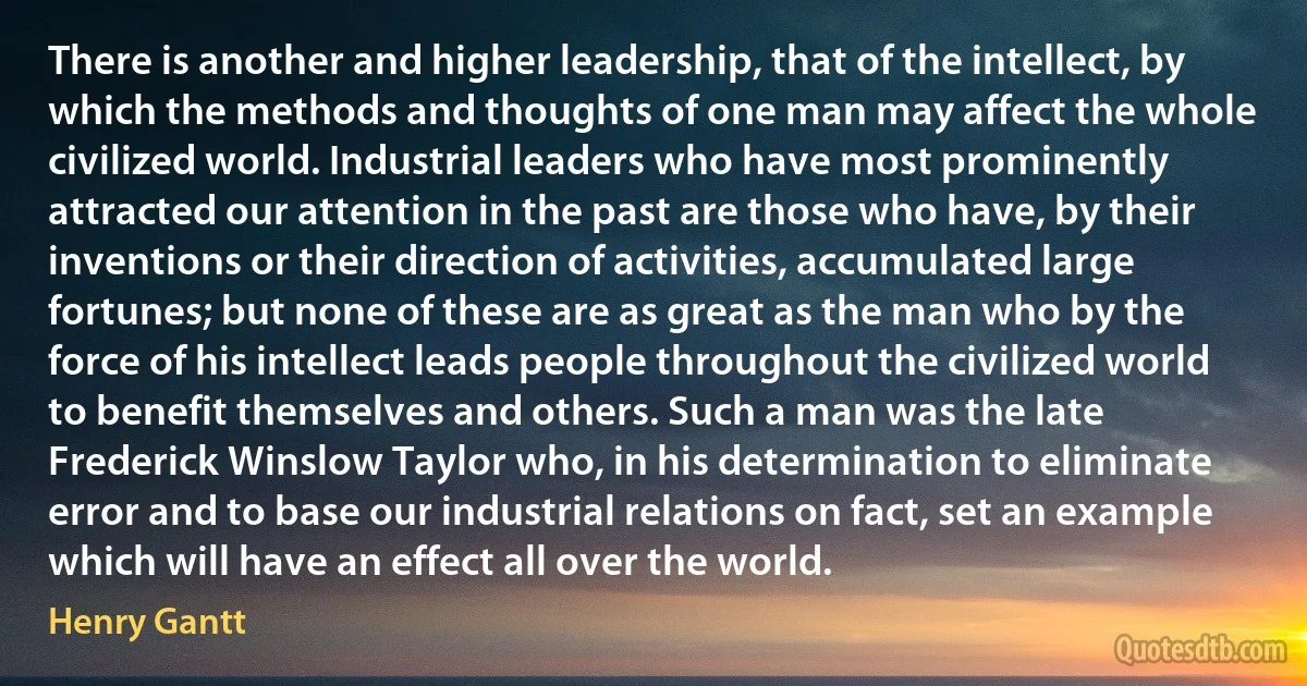 There is another and higher leadership, that of the intellect, by which the methods and thoughts of one man may affect the whole civilized world. Industrial leaders who have most prominently attracted our attention in the past are those who have, by their inventions or their direction of activities, accumulated large fortunes; but none of these are as great as the man who by the force of his intellect leads people throughout the civilized world to benefit themselves and others. Such a man was the late Frederick Winslow Taylor who, in his determination to eliminate error and to base our industrial relations on fact, set an example which will have an effect all over the world. (Henry Gantt)