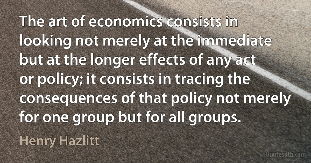 The art of economics consists in looking not merely at the immediate but at the longer effects of any act or policy; it consists in tracing the consequences of that policy not merely for one group but for all groups. (Henry Hazlitt)