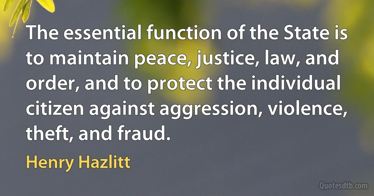 The essential function of the State is to maintain peace, justice, law, and order, and to protect the individual citizen against aggression, violence, theft, and fraud. (Henry Hazlitt)