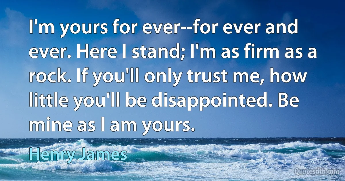 I'm yours for ever--for ever and ever. Here I stand; I'm as firm as a rock. If you'll only trust me, how little you'll be disappointed. Be mine as I am yours. (Henry James)