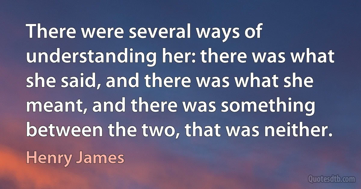 There were several ways of understanding her: there was what she said, and there was what she meant, and there was something between the two, that was neither. (Henry James)