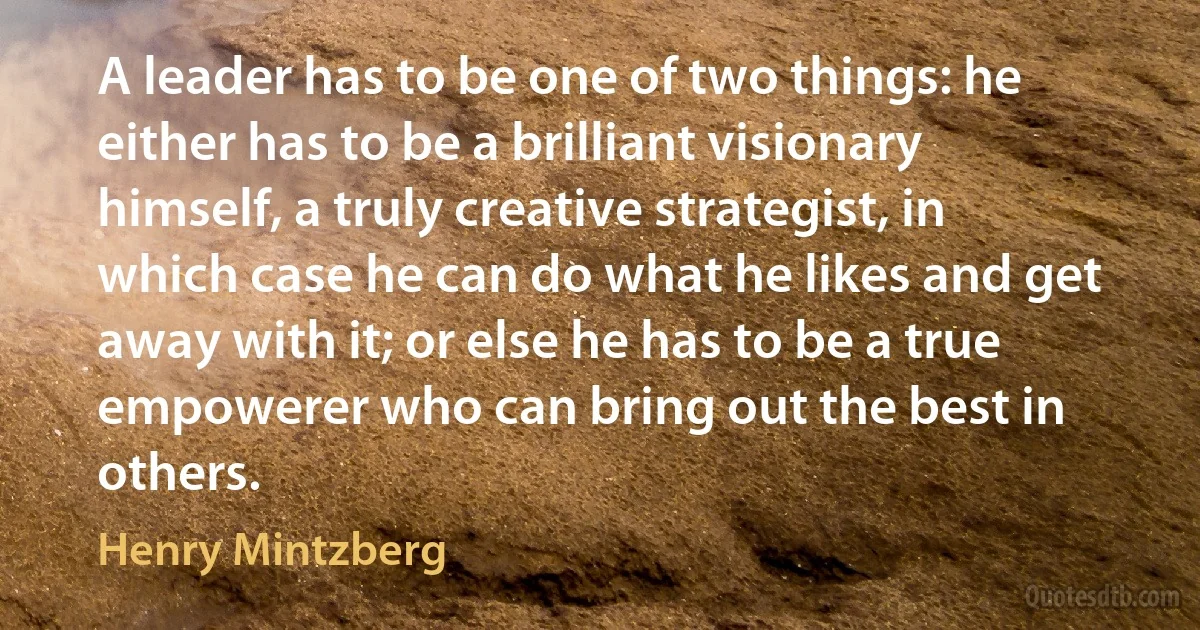 A leader has to be one of two things: he either has to be a brilliant visionary himself, a truly creative strategist, in which case he can do what he likes and get away with it; or else he has to be a true empowerer who can bring out the best in others. (Henry Mintzberg)