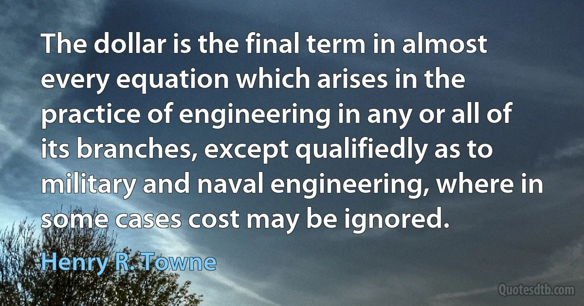 The dollar is the final term in almost every equation which arises in the practice of engineering in any or all of its branches, except qualifiedly as to military and naval engineering, where in some cases cost may be ignored. (Henry R. Towne)