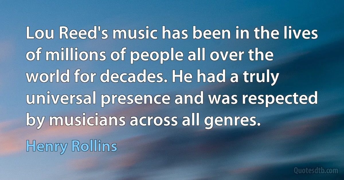 Lou Reed's music has been in the lives of millions of people all over the world for decades. He had a truly universal presence and was respected by musicians across all genres. (Henry Rollins)