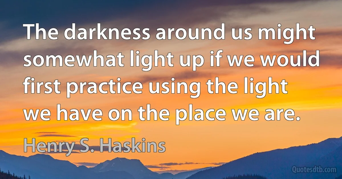 The darkness around us might somewhat light up if we would first practice using the light we have on the place we are. (Henry S. Haskins)