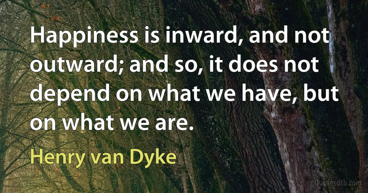 Happiness is inward, and not outward; and so, it does not depend on what we have, but on what we are. (Henry van Dyke)