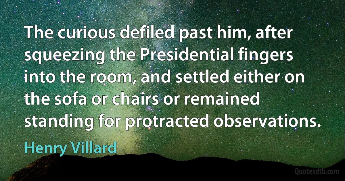 The curious defiled past him, after squeezing the Presidential fingers into the room, and settled either on the sofa or chairs or remained standing for protracted observations. (Henry Villard)