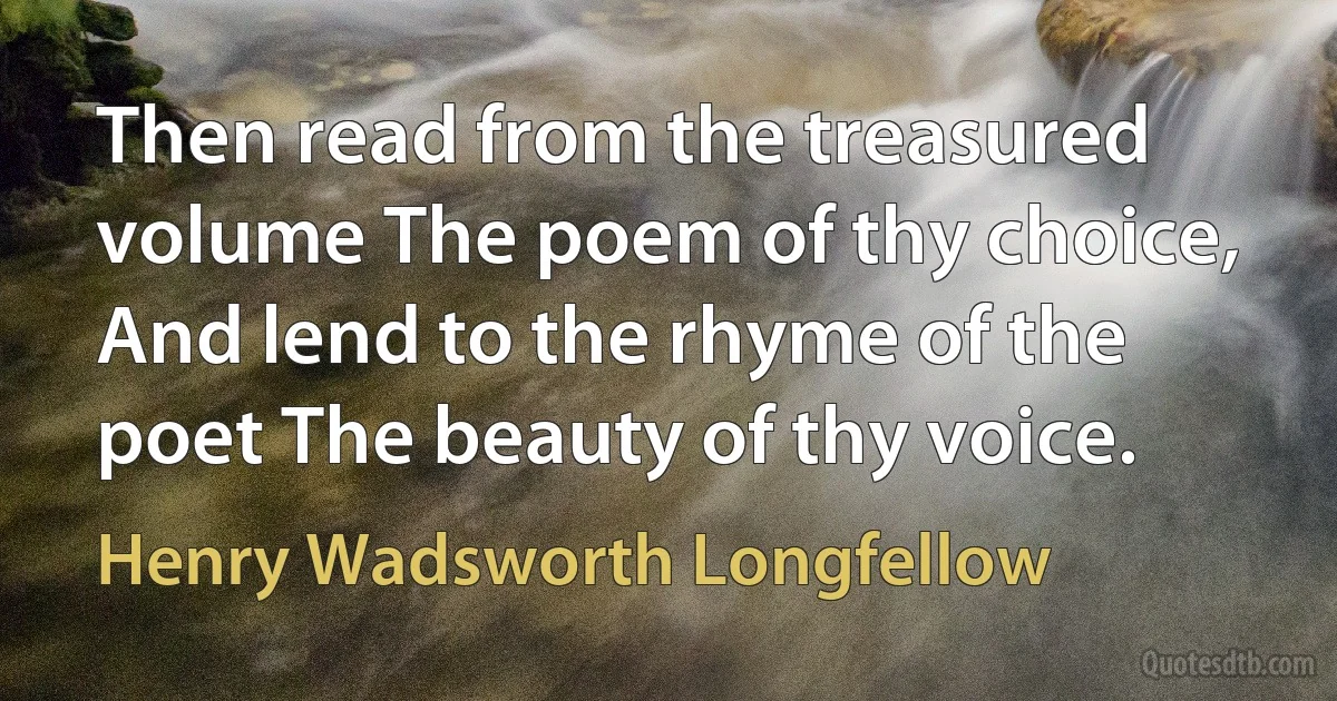 Then read from the treasured volume The poem of thy choice, And lend to the rhyme of the poet The beauty of thy voice. (Henry Wadsworth Longfellow)