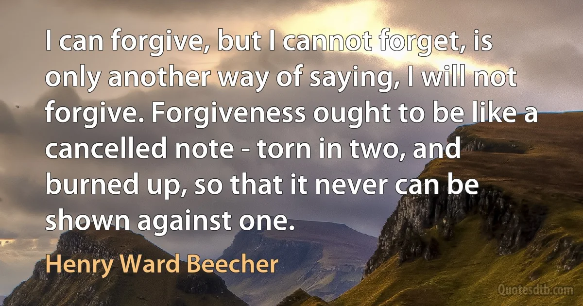 I can forgive, but I cannot forget, is only another way of saying, I will not forgive. Forgiveness ought to be like a cancelled note - torn in two, and burned up, so that it never can be shown against one. (Henry Ward Beecher)