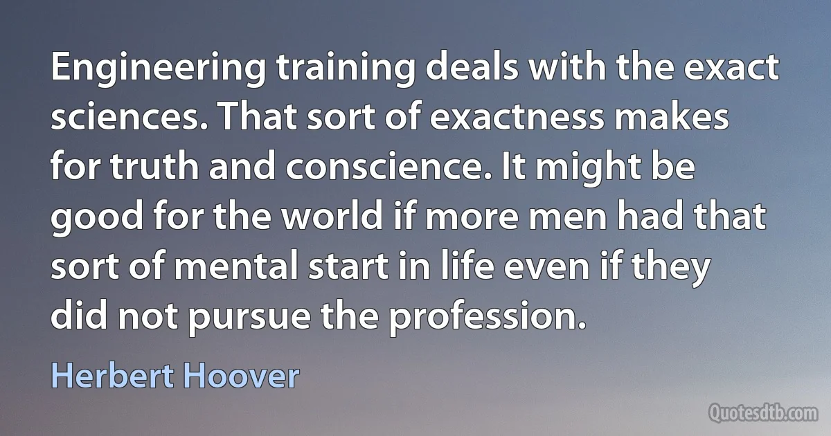 Engineering training deals with the exact sciences. That sort of exactness makes for truth and conscience. It might be good for the world if more men had that sort of mental start in life even if they did not pursue the profession. (Herbert Hoover)