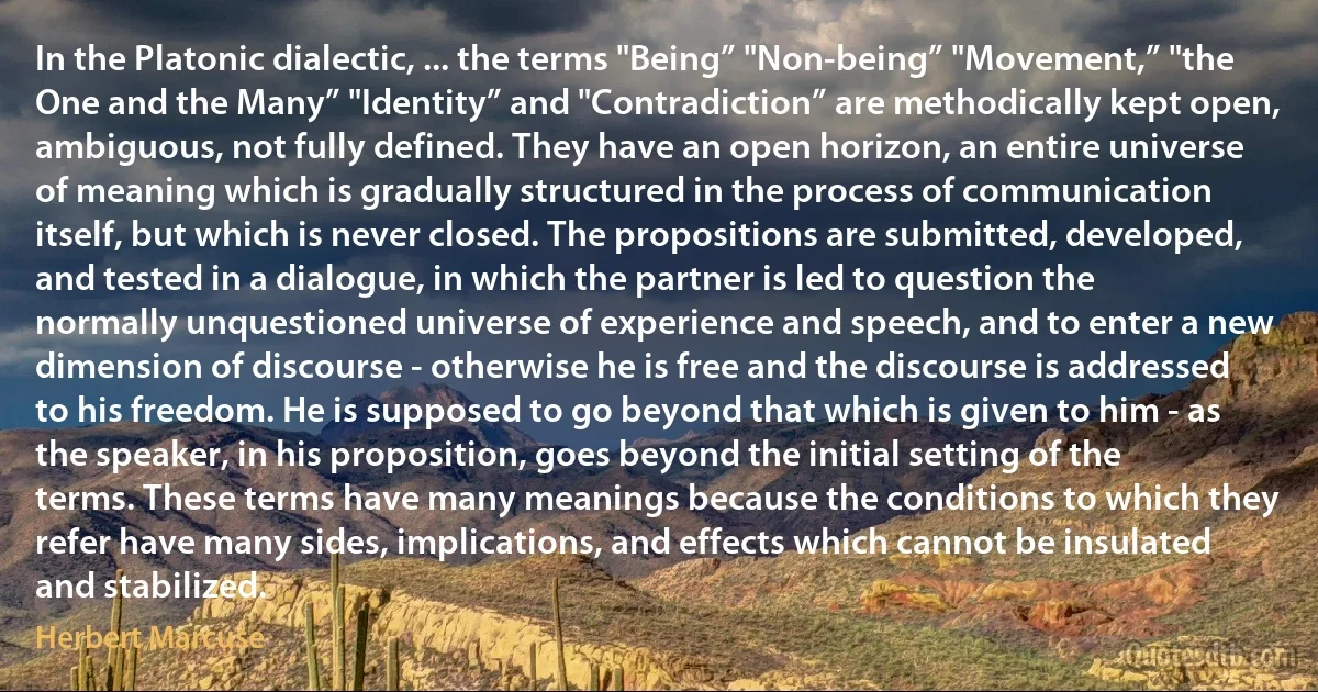 In the Platonic dialectic, ... the terms "Being” "Non-being” "Movement,” "the One and the Many” "Identity” and "Contradiction” are methodically kept open, ambiguous, not fully defined. They have an open horizon, an entire universe of meaning which is gradually structured in the process of communication itself, but which is never closed. The propositions are submitted, developed, and tested in a dialogue, in which the partner is led to question the normally unquestioned universe of experience and speech, and to enter a new dimension of discourse - otherwise he is free and the discourse is addressed to his freedom. He is supposed to go beyond that which is given to him - as the speaker, in his proposition, goes beyond the initial setting of the terms. These terms have many meanings because the conditions to which they refer have many sides, implications, and effects which cannot be insulated and stabilized. (Herbert Marcuse)