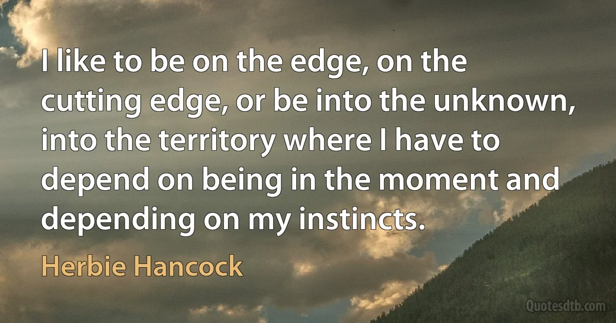 I like to be on the edge, on the cutting edge, or be into the unknown, into the territory where I have to depend on being in the moment and depending on my instincts. (Herbie Hancock)