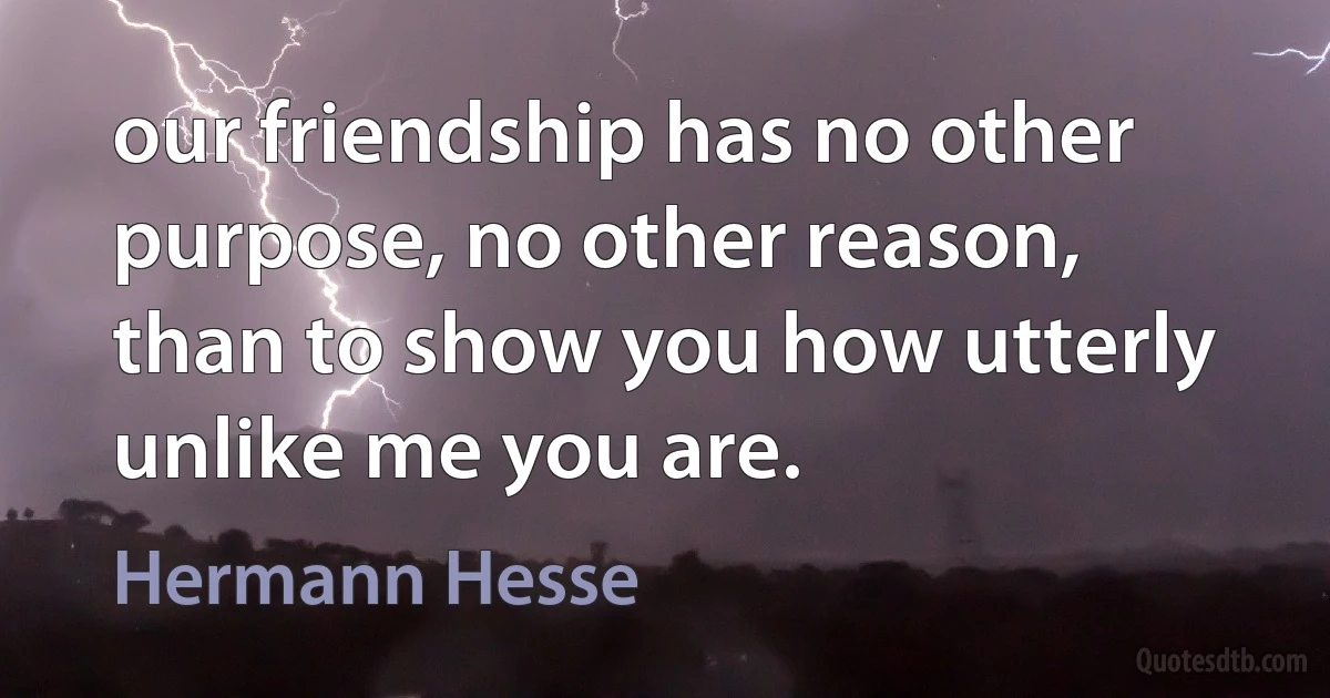 our friendship has no other purpose, no other reason, than to show you how utterly unlike me you are. (Hermann Hesse)