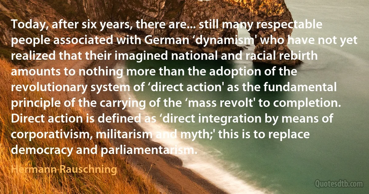 Today, after six years, there are... still many respectable people associated with German ‘dynamism' who have not yet realized that their imagined national and racial rebirth amounts to nothing more than the adoption of the revolutionary system of ‘direct action' as the fundamental principle of the carrying of the ‘mass revolt' to completion. Direct action is defined as ‘direct integration by means of corporativism, militarism and myth;' this is to replace democracy and parliamentarism. (Hermann Rauschning)